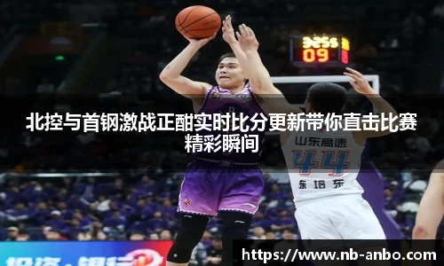 北控与首钢激战正酣实时比分更新带你直击比赛精彩瞬间